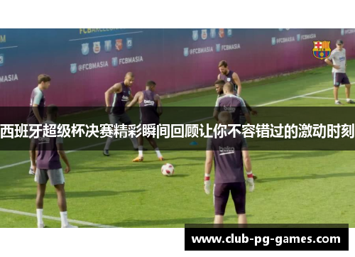 西班牙超级杯决赛精彩瞬间回顾让你不容错过的激动时刻